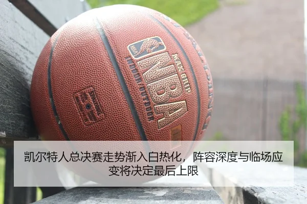 凯尔特人总决赛走势渐入白热化，阵容深度与临场应变将决定最后上限