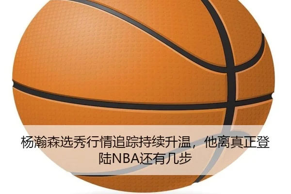 杨瀚森选秀行情追踪持续升温，他离真正登陆NBA还有几步